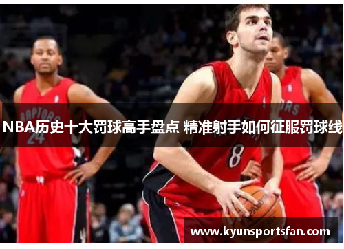 NBA历史十大罚球高手盘点 精准射手如何征服罚球线