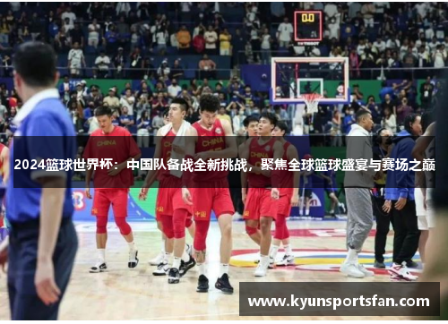 2024篮球世界杯：中国队备战全新挑战，聚焦全球篮球盛宴与赛场之巅
