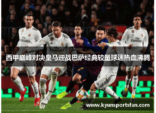 西甲巅峰对决皇马迎战巴萨经典较量球迷热血沸腾