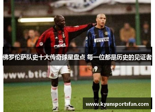 佛罗伦萨队史十大传奇球星盘点 每一位都是历史的见证者