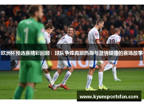 欧洲杯预选赛精彩回顾：球队争锋再掀热潮与激情碰撞的赛场故事
