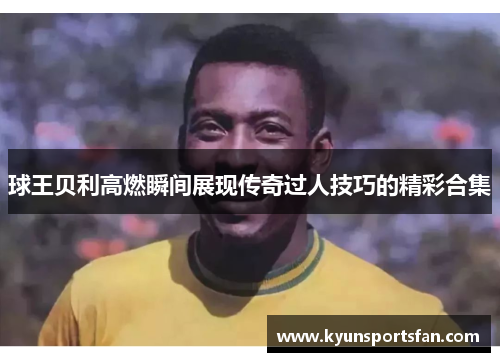 球王贝利高燃瞬间展现传奇过人技巧的精彩合集