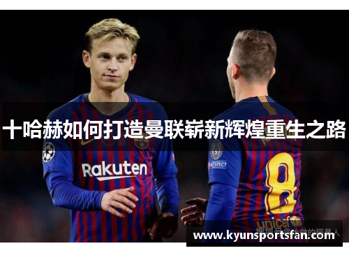 十哈赫如何打造曼联崭新辉煌重生之路