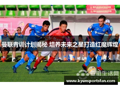 曼联青训计划揭秘 培养未来之星打造红魔辉煌