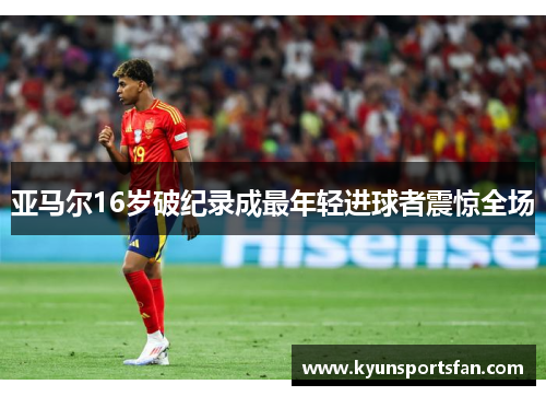 亚马尔16岁破纪录成最年轻进球者震惊全场