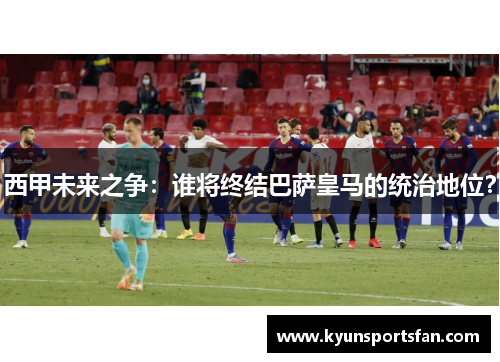 西甲未来之争：谁将终结巴萨皇马的统治地位？