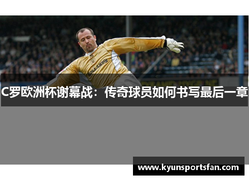 C罗欧洲杯谢幕战：传奇球员如何书写最后一章