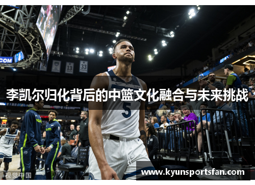 李凯尔归化背后的中篮文化融合与未来挑战