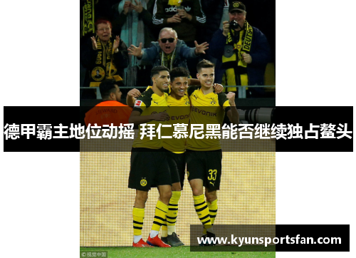德甲霸主地位动摇 拜仁慕尼黑能否继续独占鳌头