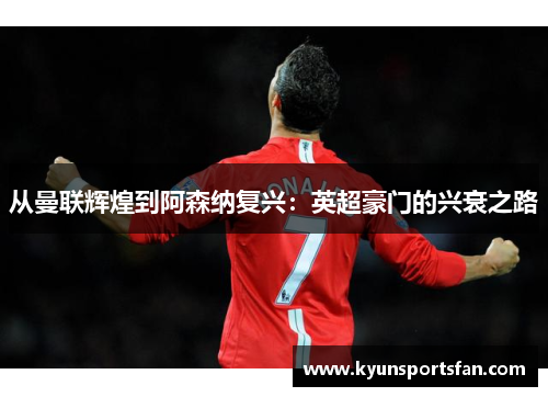从曼联辉煌到阿森纳复兴：英超豪门的兴衰之路