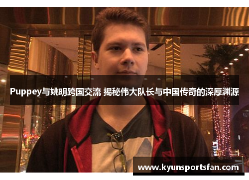 Puppey与姚明跨国交流 揭秘伟大队长与中国传奇的深厚渊源