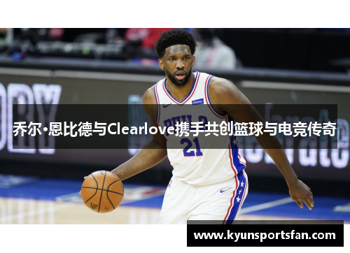 乔尔·恩比德与Clearlove携手共创篮球与电竞传奇