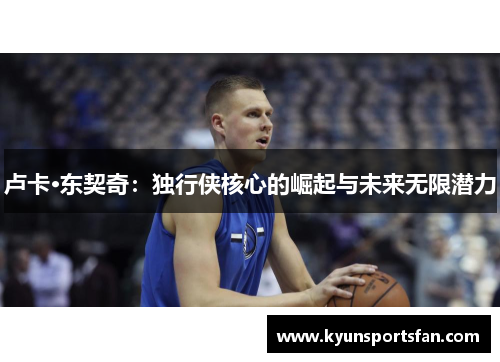 卢卡·东契奇：独行侠核心的崛起与未来无限潜力